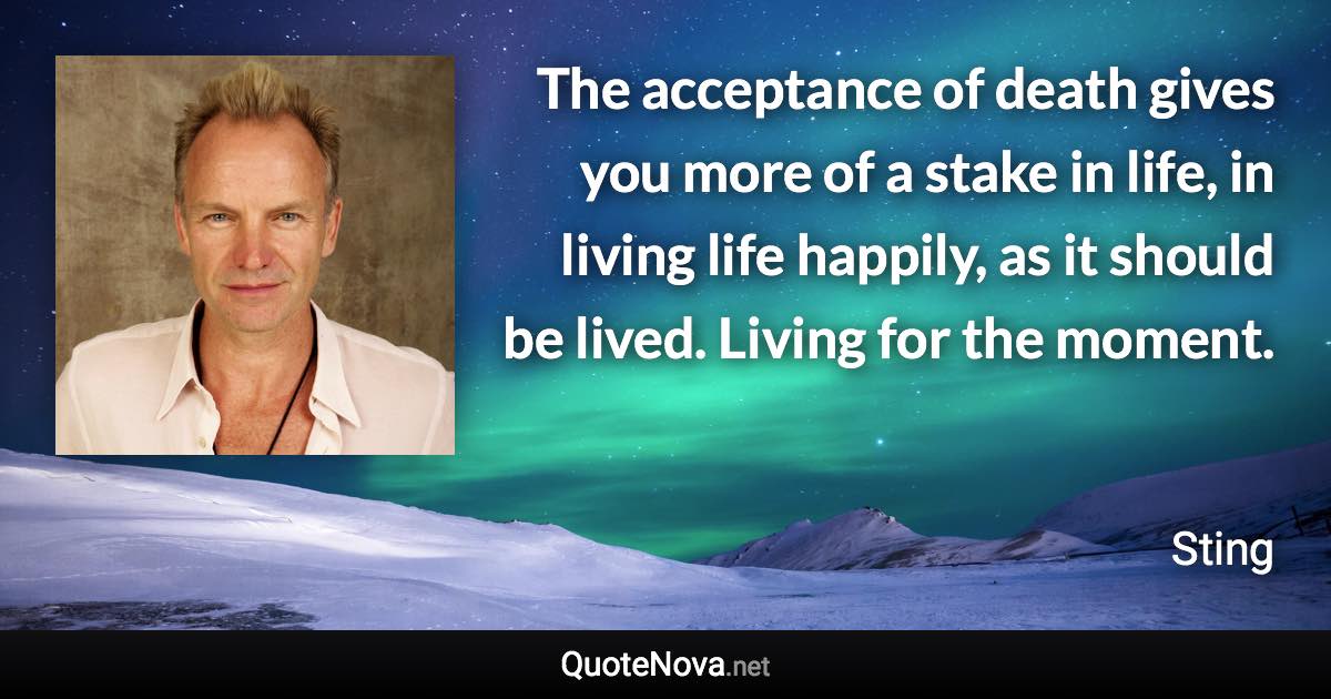 The acceptance of death gives you more of a stake in life, in living life happily, as it should be lived. Living for the moment. - Sting quote