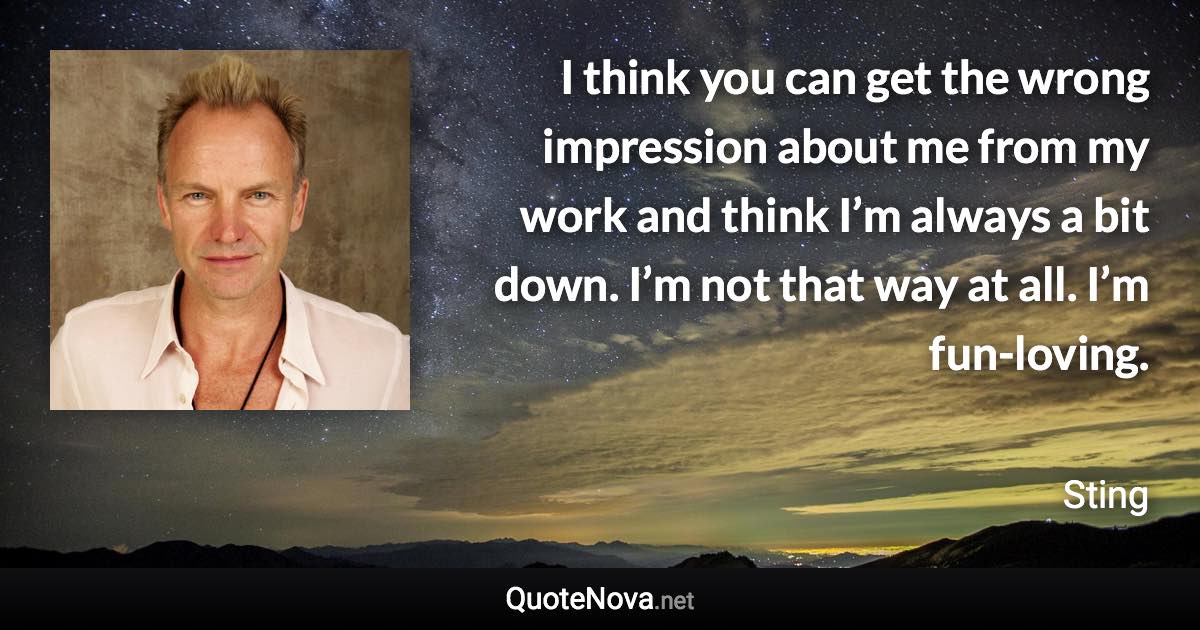 I think you can get the wrong impression about me from my work and think I’m always a bit down. I’m not that way at all. I’m fun-loving. - Sting quote