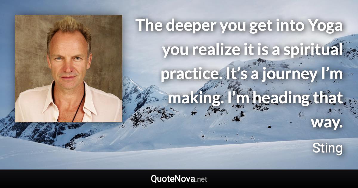 The deeper you get into Yoga you realize it is a spiritual practice. It’s a journey I’m making. I’m heading that way. - Sting quote