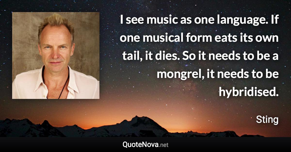 I see music as one language. If one musical form eats its own tail, it dies. So it needs to be a mongrel, it needs to be hybridised. - Sting quote