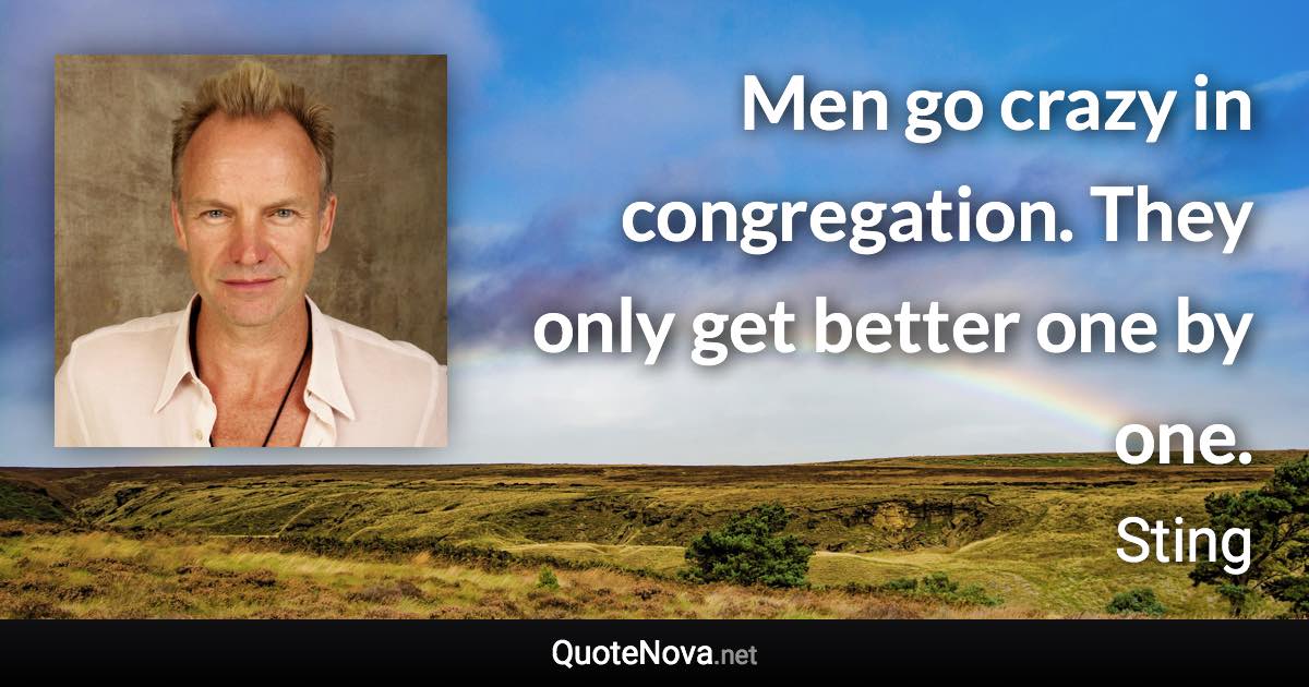 Men go crazy in congregation. They only get better one by one. - Sting quote