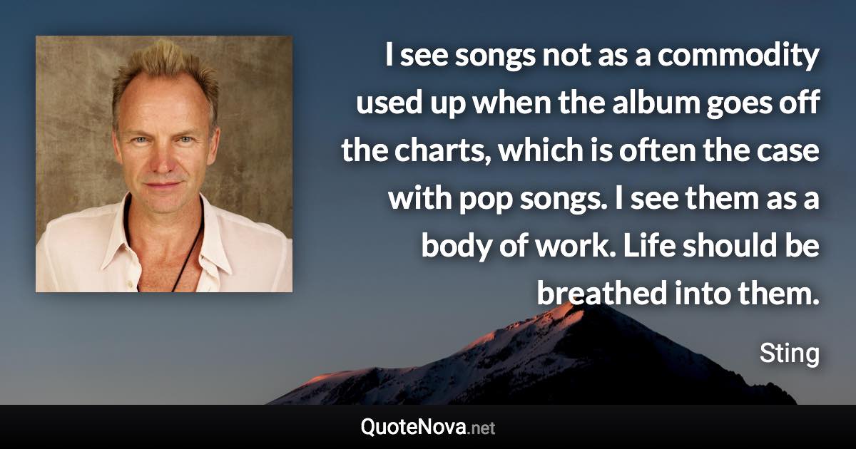 I see songs not as a commodity used up when the album goes off the charts, which is often the case with pop songs. I see them as a body of work. Life should be breathed into them. - Sting quote