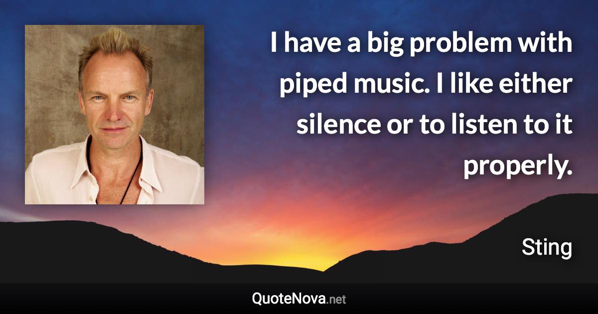 I have a big problem with piped music. I like either silence or to listen to it properly. - Sting quote