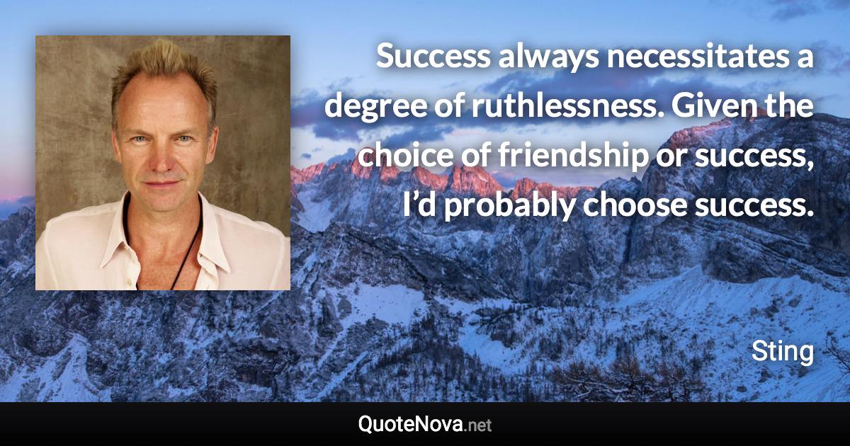 Success always necessitates a degree of ruthlessness. Given the choice of friendship or success, I’d probably choose success. - Sting quote