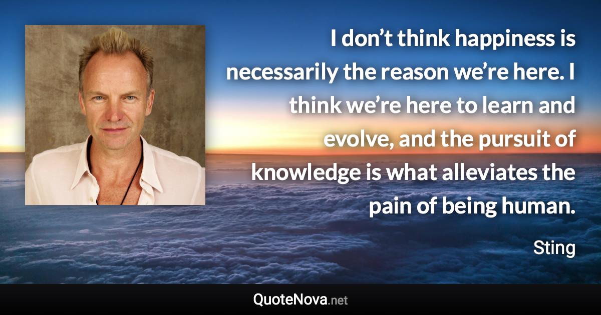 I don’t think happiness is necessarily the reason we’re here. I think we’re here to learn and evolve, and the pursuit of knowledge is what alleviates the pain of being human. - Sting quote