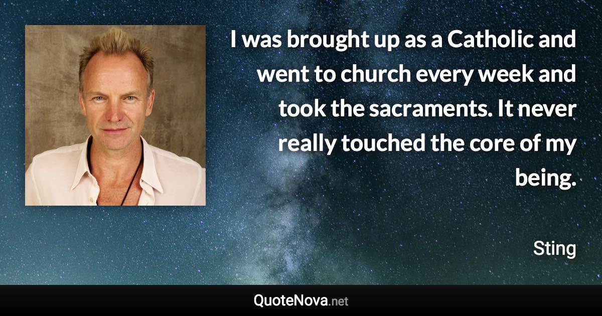 I was brought up as a Catholic and went to church every week and took the sacraments. It never really touched the core of my being. - Sting quote