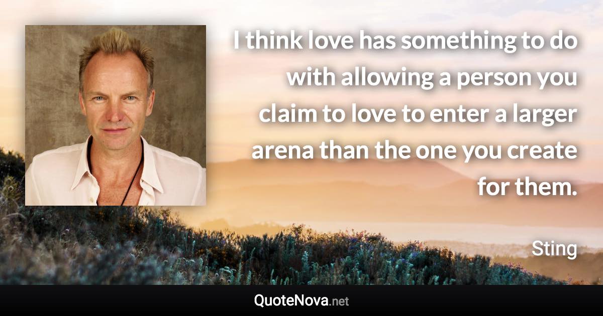 I think love has something to do with allowing a person you claim to love to enter a larger arena than the one you create for them. - Sting quote