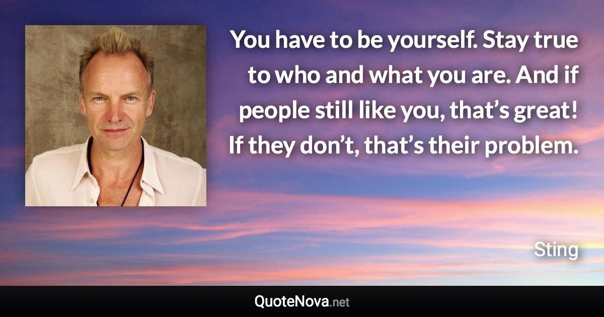 You have to be yourself. Stay true to who and what you are. And if people still like you, that’s great! If they don’t, that’s their problem. - Sting quote