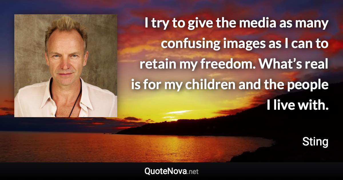 I try to give the media as many confusing images as I can to retain my freedom. What’s real is for my children and the people I live with. - Sting quote