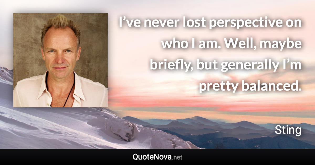 I’ve never lost perspective on who I am. Well, maybe briefly, but generally I’m pretty balanced. - Sting quote