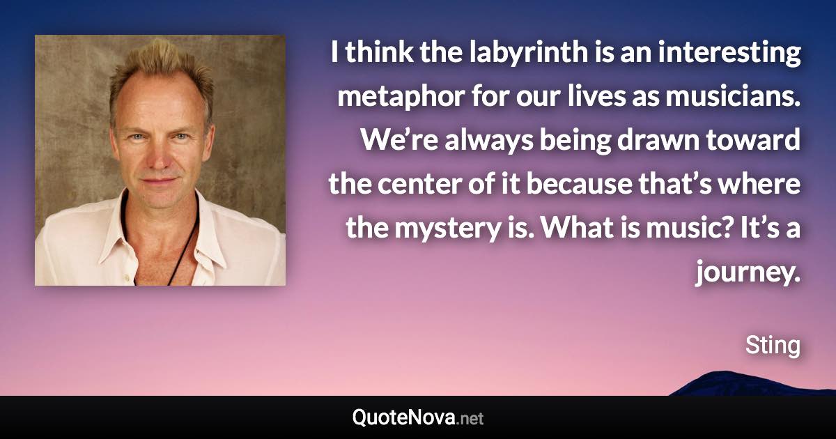 I think the labyrinth is an interesting metaphor for our lives as musicians. We’re always being drawn toward the center of it because that’s where the mystery is. What is music? It’s a journey. - Sting quote