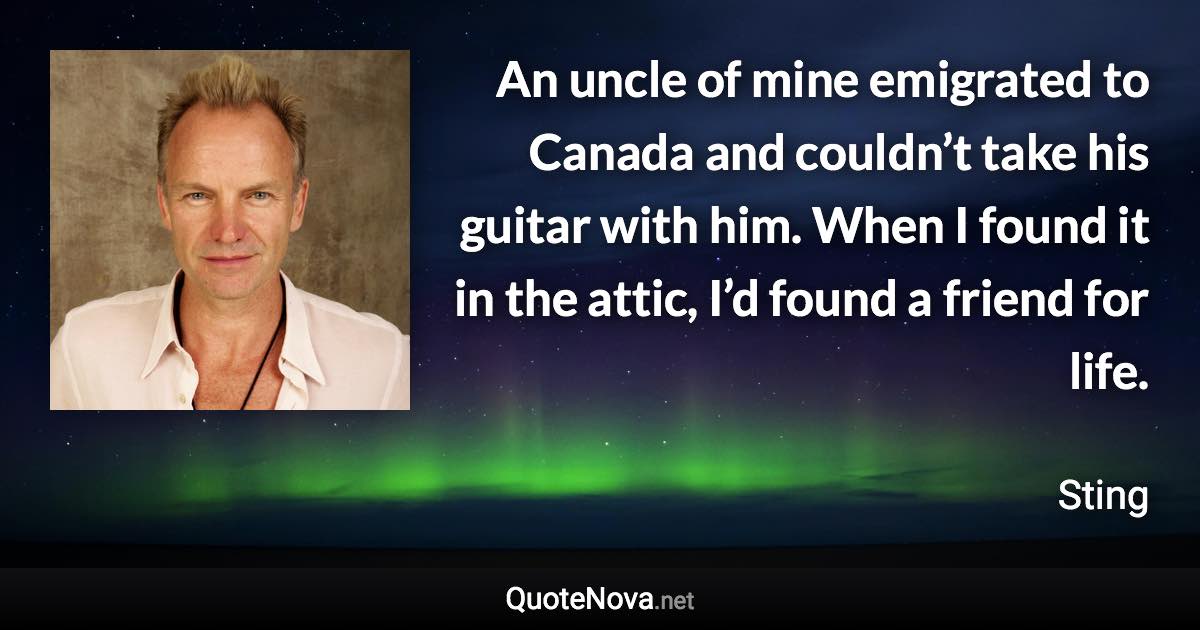 An uncle of mine emigrated to Canada and couldn’t take his guitar with him. When I found it in the attic, I’d found a friend for life. - Sting quote