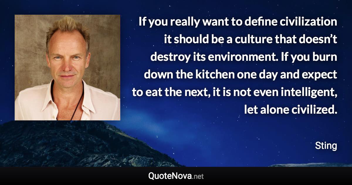 If you really want to define civilization it should be a culture that doesn’t destroy its environment. If you burn down the kitchen one day and expect to eat the next, it is not even intelligent, let alone civilized. - Sting quote