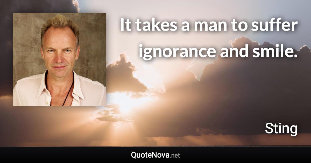 It takes a man to suffer ignorance and smile. - Sting quote
