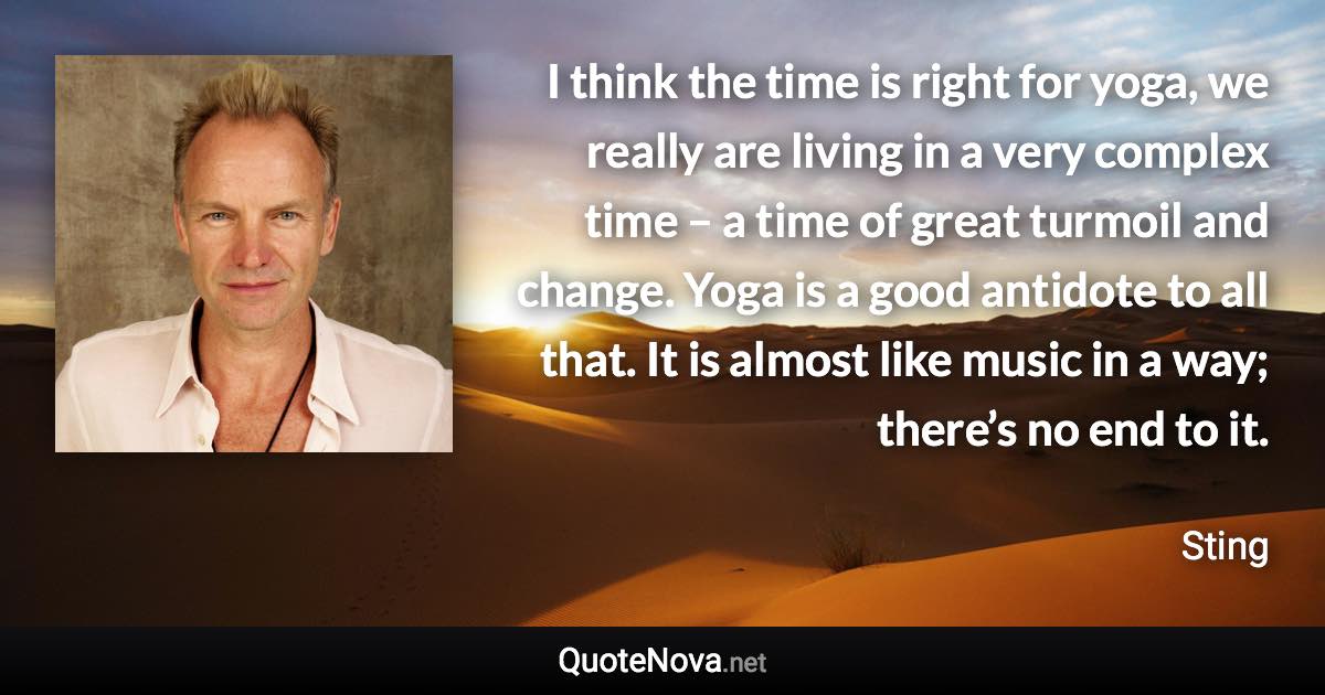 I think the time is right for yoga, we really are living in a very complex time – a time of great turmoil and change. Yoga is a good antidote to all that. It is almost like music in a way; there’s no end to it. - Sting quote