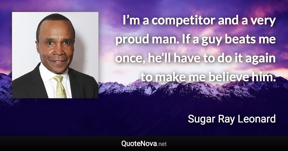 I’m a competitor and a very proud man. If a guy beats me once, he’ll have to do it again to make me believe him. - Sugar Ray Leonard quote