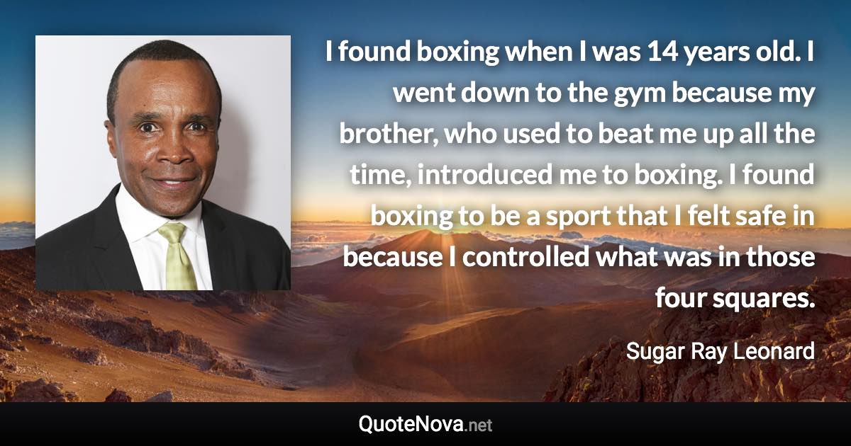 I found boxing when I was 14 years old. I went down to the gym because my brother, who used to beat me up all the time, introduced me to boxing. I found boxing to be a sport that I felt safe in because I controlled what was in those four squares. - Sugar Ray Leonard quote