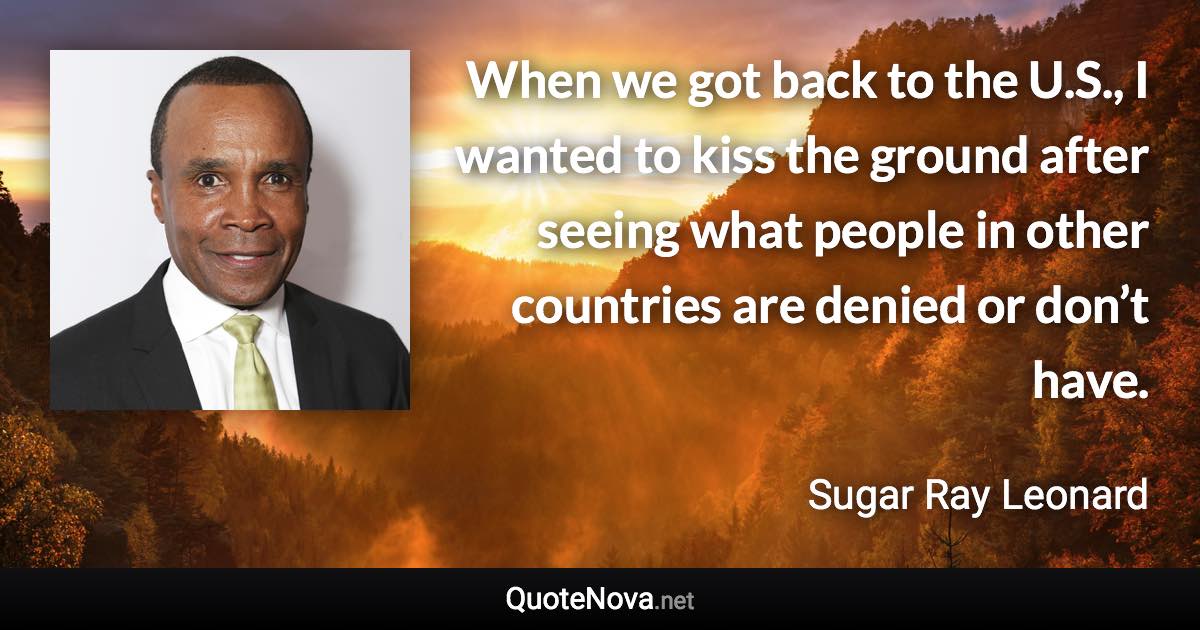 When we got back to the U.S., I wanted to kiss the ground after seeing what people in other countries are denied or don’t have. - Sugar Ray Leonard quote