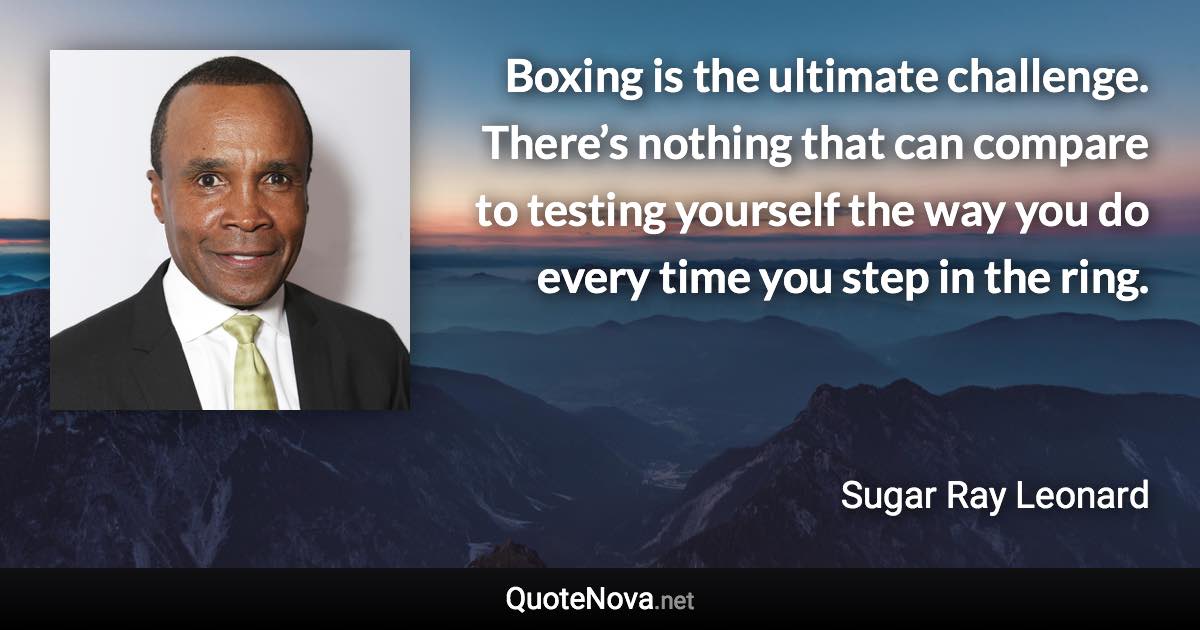 Boxing is the ultimate challenge. There’s nothing that can compare to testing yourself the way you do every time you step in the ring. - Sugar Ray Leonard quote