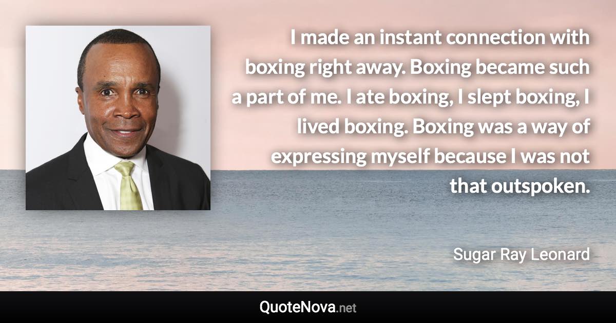 I made an instant connection with boxing right away. Boxing became such a part of me. I ate boxing, I slept boxing, I lived boxing. Boxing was a way of expressing myself because I was not that outspoken. - Sugar Ray Leonard quote
