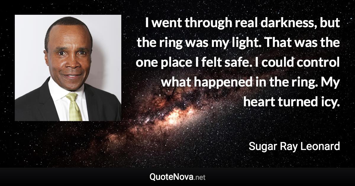 I went through real darkness, but the ring was my light. That was the one place I felt safe. I could control what happened in the ring. My heart turned icy. - Sugar Ray Leonard quote