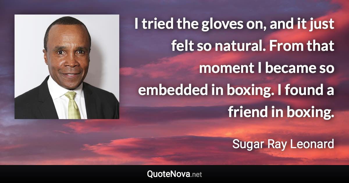 I tried the gloves on, and it just felt so natural. From that moment I became so embedded in boxing. I found a friend in boxing. - Sugar Ray Leonard quote