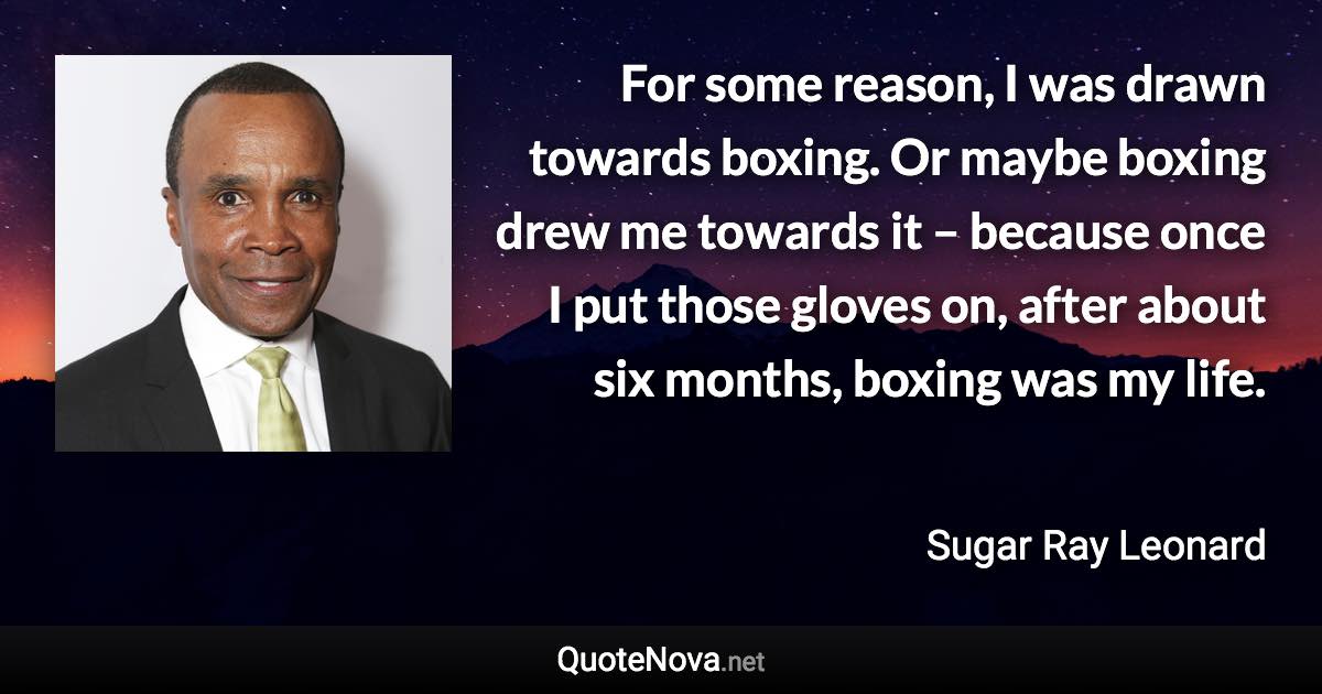For some reason, I was drawn towards boxing. Or maybe boxing drew me towards it – because once I put those gloves on, after about six months, boxing was my life. - Sugar Ray Leonard quote