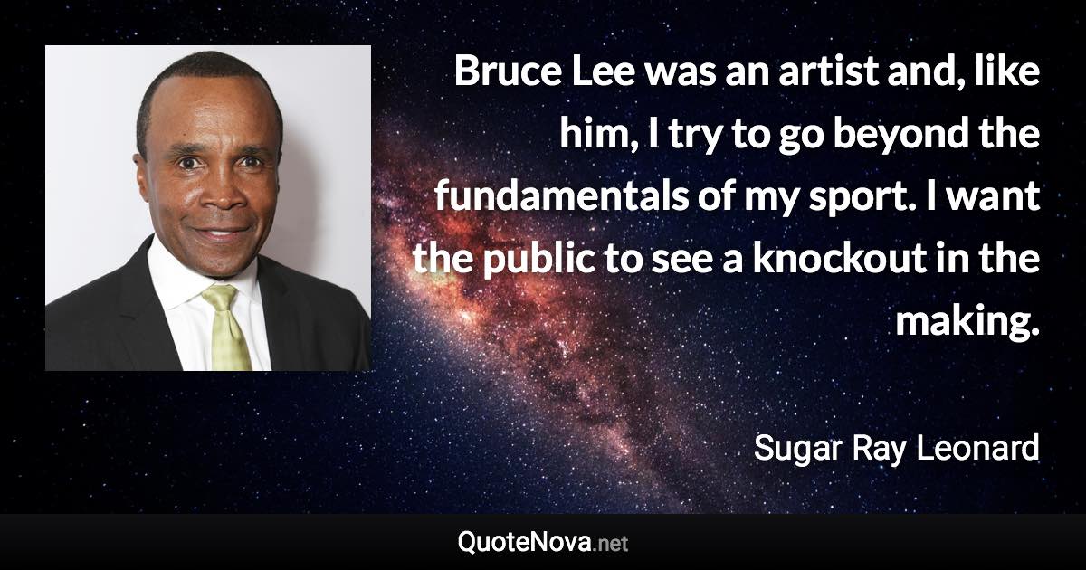Bruce Lee was an artist and, like him, I try to go beyond the fundamentals of my sport. I want the public to see a knockout in the making. - Sugar Ray Leonard quote