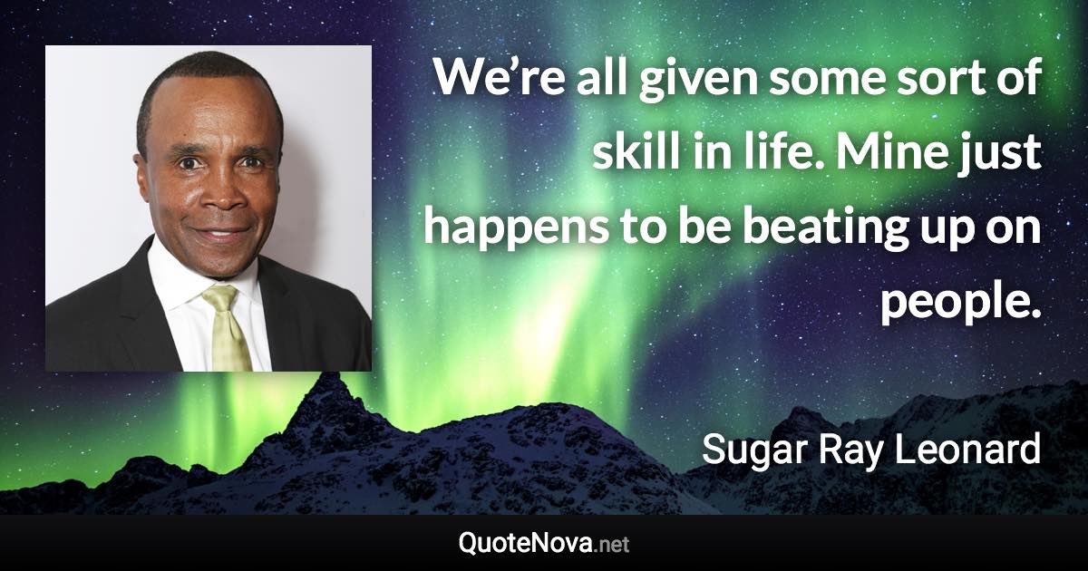 We’re all given some sort of skill in life. Mine just happens to be beating up on people. - Sugar Ray Leonard quote