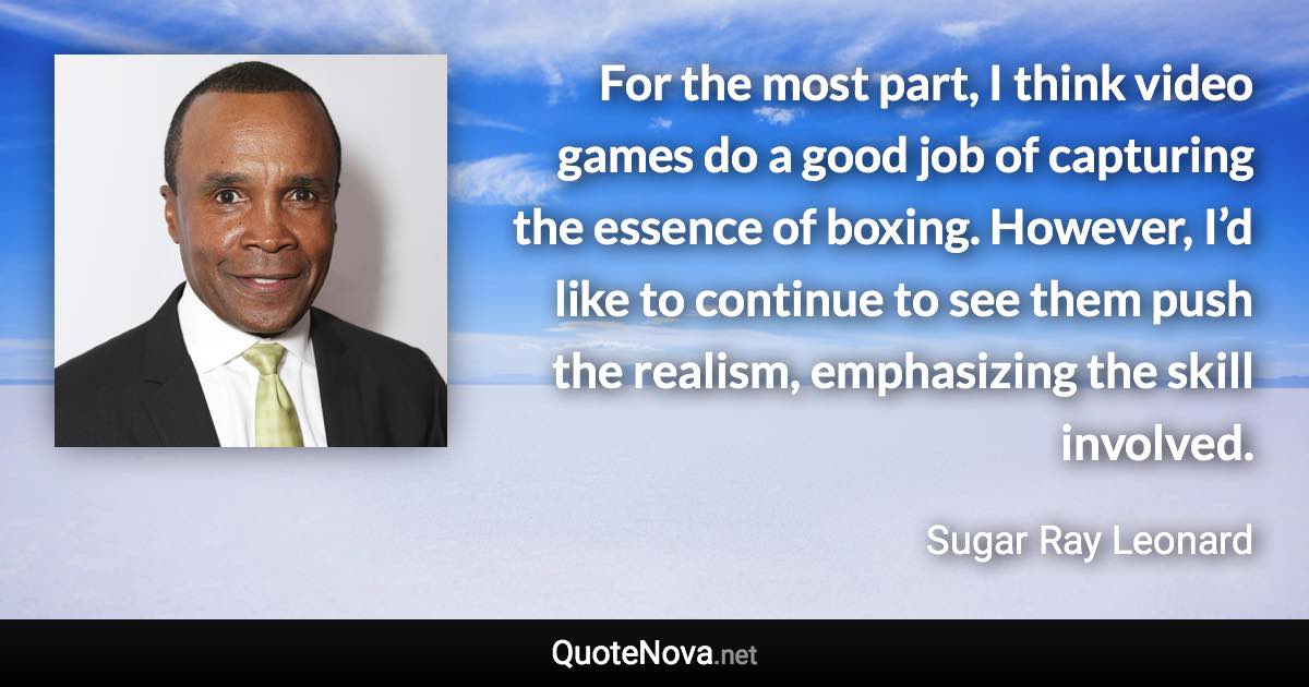 For the most part, I think video games do a good job of capturing the essence of boxing. However, I’d like to continue to see them push the realism, emphasizing the skill involved. - Sugar Ray Leonard quote