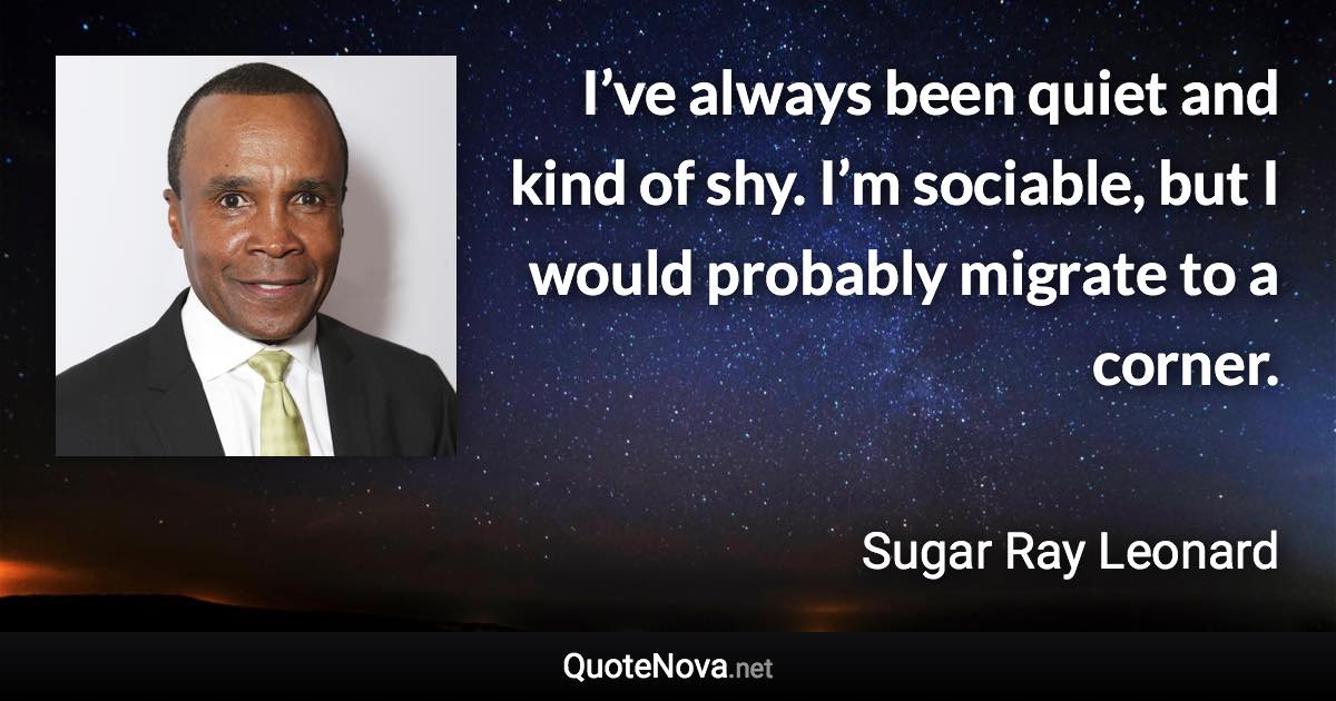 I’ve always been quiet and kind of shy. I’m sociable, but I would probably migrate to a corner. - Sugar Ray Leonard quote