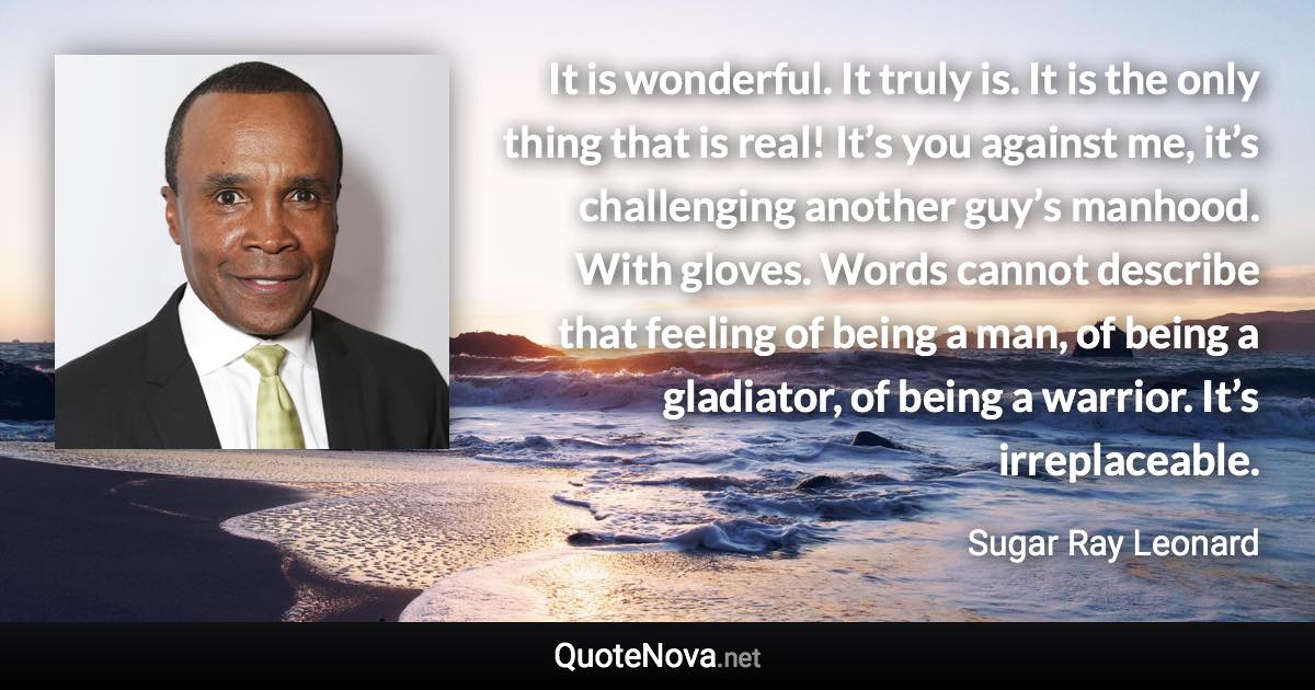 It is wonderful. It truly is. It is the only thing that is real! It’s you against me, it’s challenging another guy’s manhood. With gloves. Words cannot describe that feeling of being a man, of being a gladiator, of being a warrior. It’s irreplaceable. - Sugar Ray Leonard quote