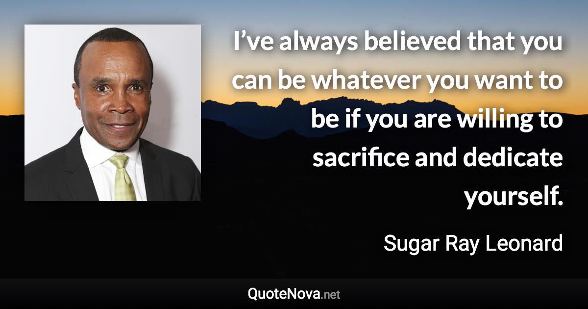 I’ve always believed that you can be whatever you want to be if you are willing to sacrifice and dedicate yourself. - Sugar Ray Leonard quote