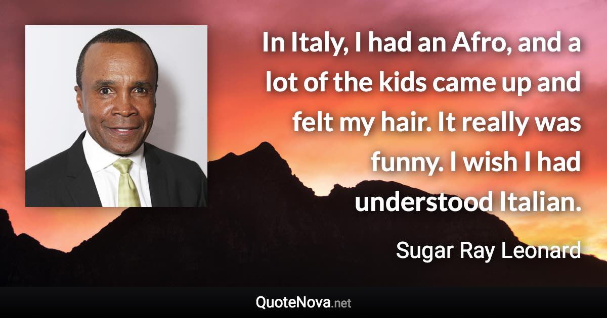 In Italy, I had an Afro, and a lot of the kids came up and felt my hair. It really was funny. I wish I had understood Italian. - Sugar Ray Leonard quote