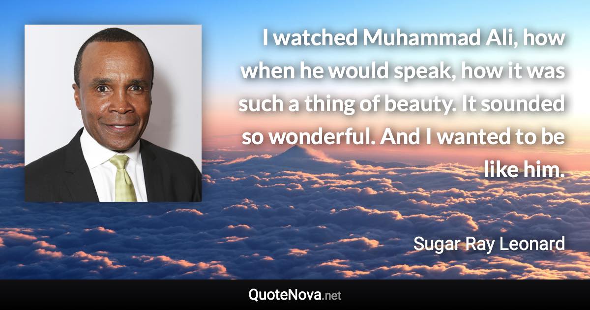 I watched Muhammad Ali, how when he would speak, how it was such a thing of beauty. It sounded so wonderful. And I wanted to be like him. - Sugar Ray Leonard quote