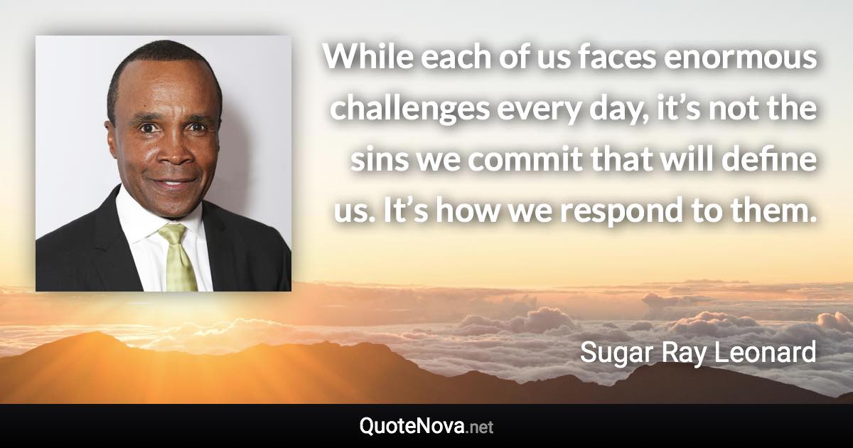 While each of us faces enormous challenges every day, it’s not the sins we commit that will define us. It’s how we respond to them. - Sugar Ray Leonard quote