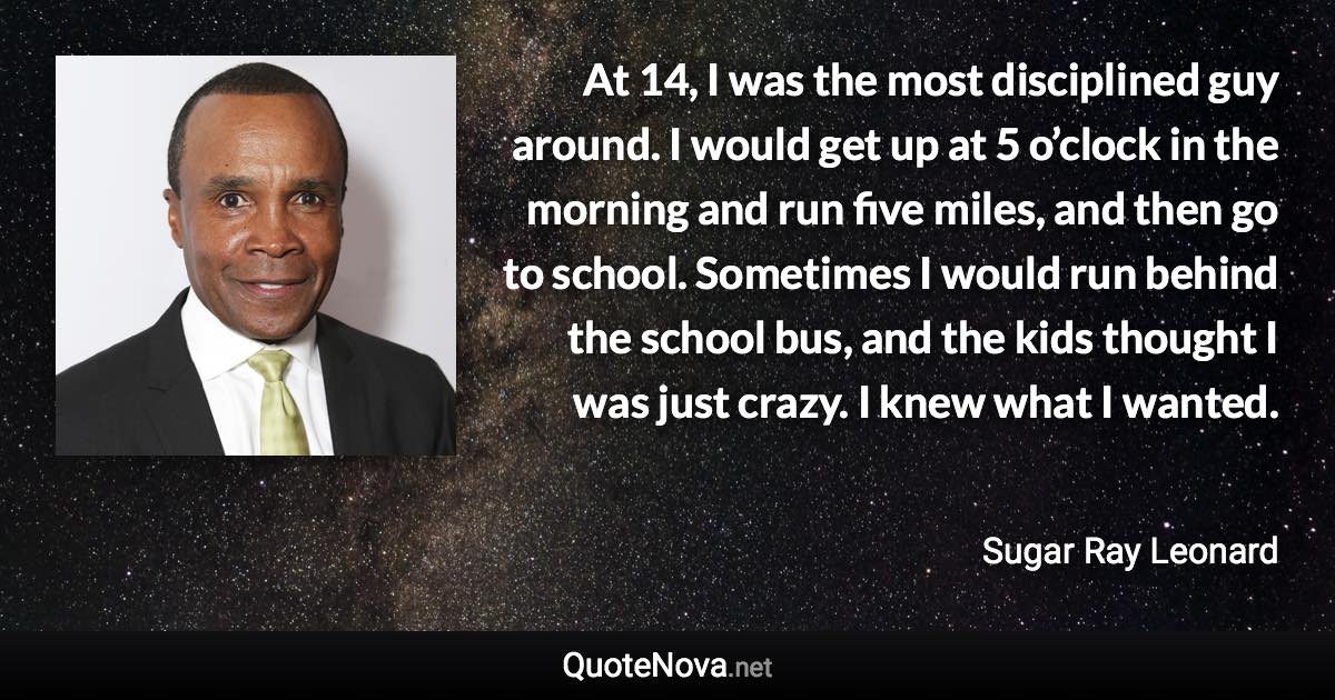 At 14, I was the most disciplined guy around. I would get up at 5 o’clock in the morning and run five miles, and then go to school. Sometimes I would run behind the school bus, and the kids thought I was just crazy. I knew what I wanted. - Sugar Ray Leonard quote