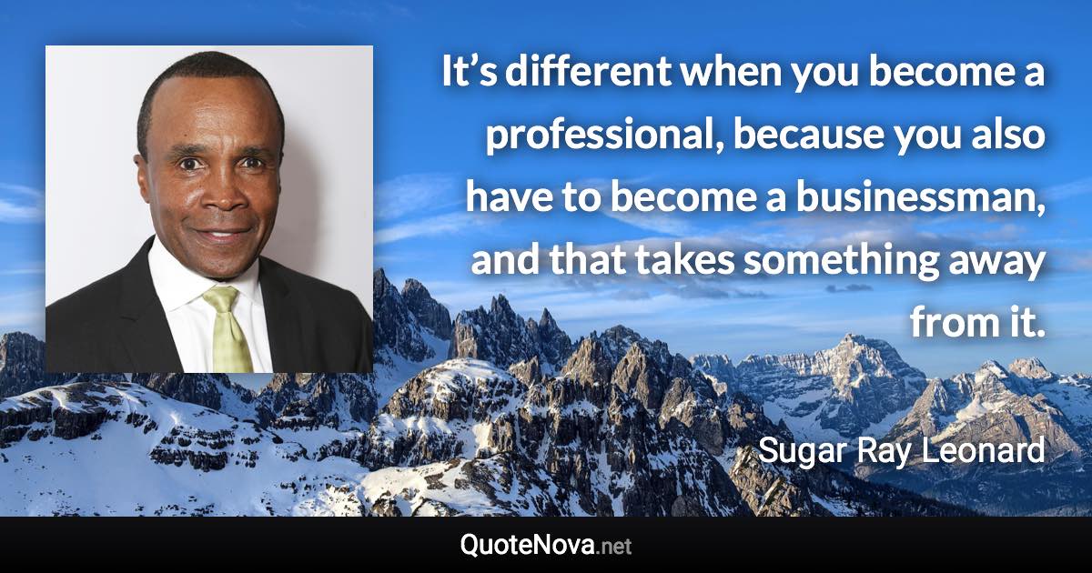 It’s different when you become a professional, because you also have to become a businessman, and that takes something away from it. - Sugar Ray Leonard quote