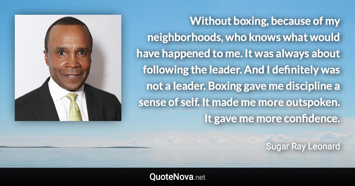 Without boxing, because of my neighborhoods, who knows what would have happened to me. It was always about following the leader. And I definitely was not a leader. Boxing gave me discipline a sense of self. It made me more outspoken. It gave me more confidence. - Sugar Ray Leonard quote