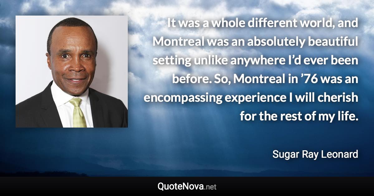 It was a whole different world, and Montreal was an absolutely beautiful setting unlike anywhere I’d ever been before. So, Montreal in ’76 was an encompassing experience I will cherish for the rest of my life. - Sugar Ray Leonard quote