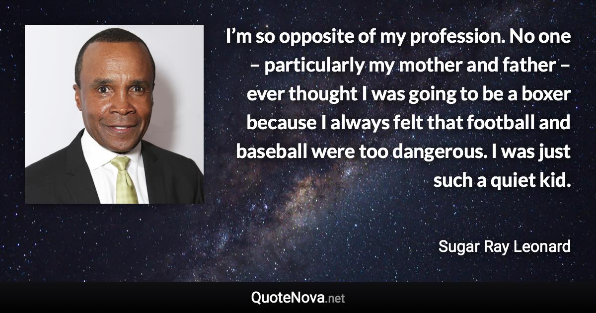 I’m so opposite of my profession. No one – particularly my mother and father – ever thought I was going to be a boxer because I always felt that football and baseball were too dangerous. I was just such a quiet kid. - Sugar Ray Leonard quote