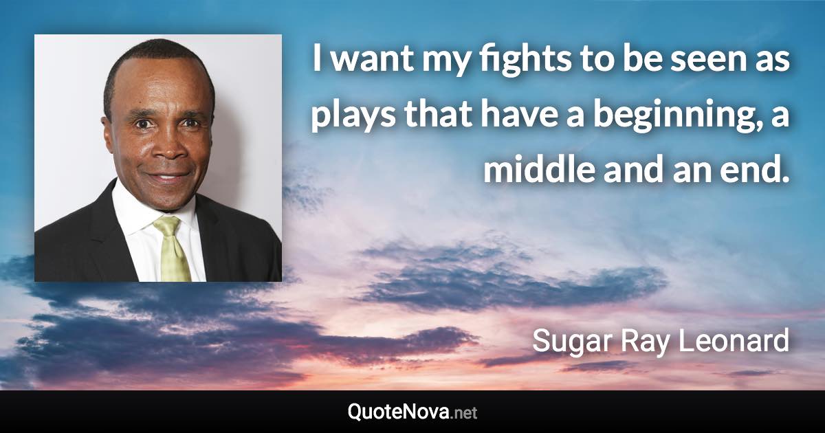 I want my fights to be seen as plays that have a beginning, a middle and an end. - Sugar Ray Leonard quote