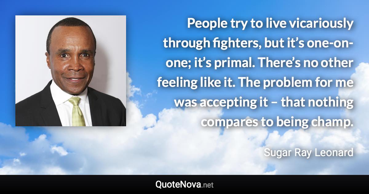 People try to live vicariously through fighters, but it’s one-on-one; it’s primal. There’s no other feeling like it. The problem for me was accepting it – that nothing compares to being champ. - Sugar Ray Leonard quote