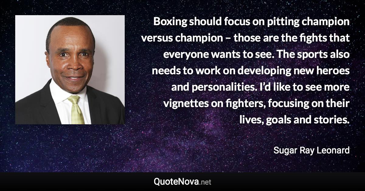 Boxing should focus on pitting champion versus champion – those are the fights that everyone wants to see. The sports also needs to work on developing new heroes and personalities. I’d like to see more vignettes on fighters, focusing on their lives, goals and stories. - Sugar Ray Leonard quote