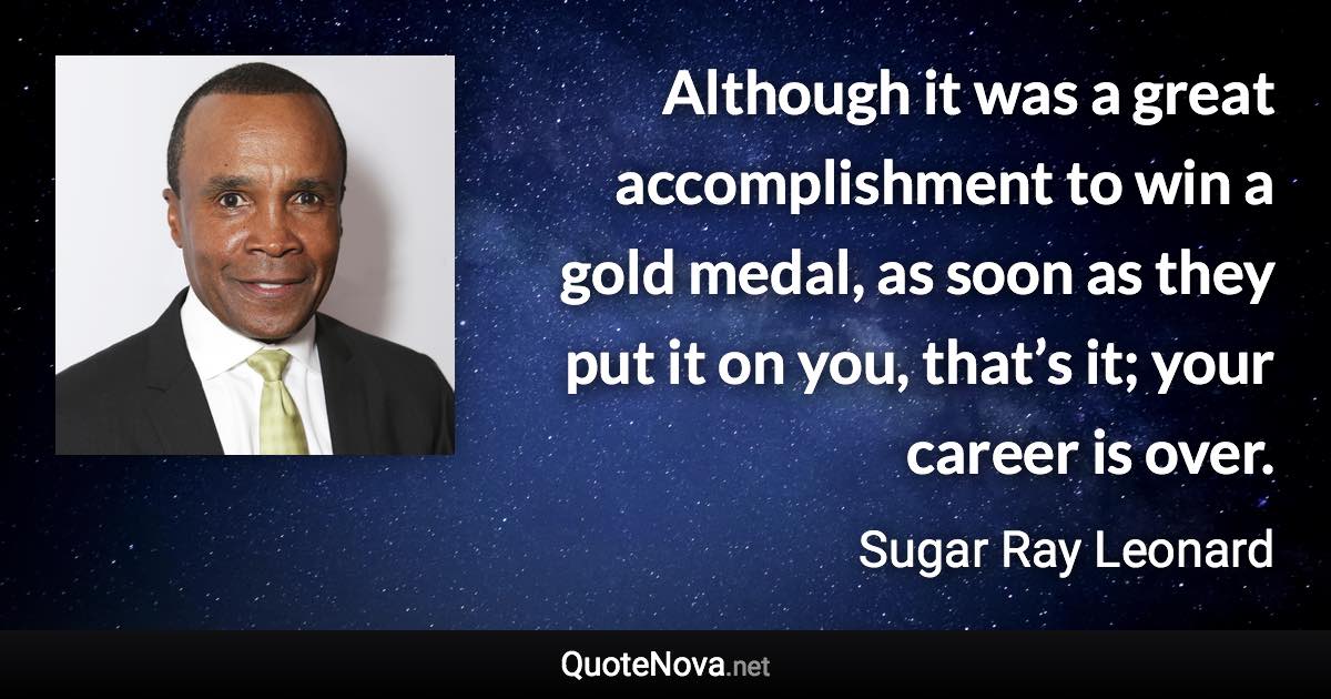 Although it was a great accomplishment to win a gold medal, as soon as they put it on you, that’s it; your career is over. - Sugar Ray Leonard quote