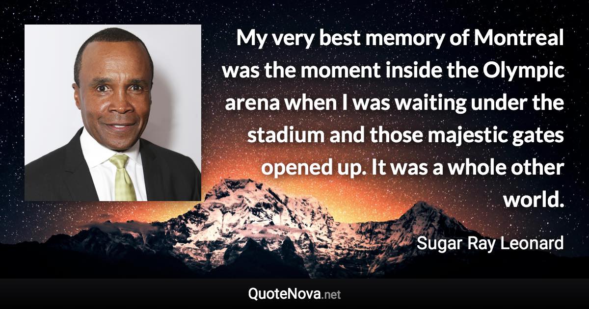 My very best memory of Montreal was the moment inside the Olympic arena when I was waiting under the stadium and those majestic gates opened up. It was a whole other world. - Sugar Ray Leonard quote