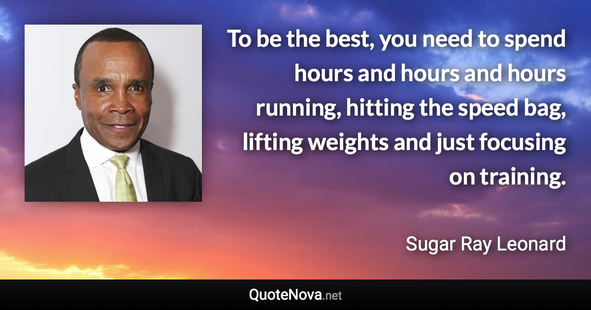 To be the best, you need to spend hours and hours and hours running, hitting the speed bag, lifting weights and just focusing on training. - Sugar Ray Leonard quote