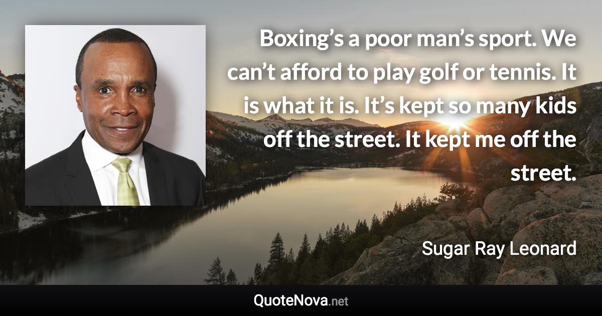 Boxing’s a poor man’s sport. We can’t afford to play golf or tennis. It is what it is. It’s kept so many kids off the street. It kept me off the street. - Sugar Ray Leonard quote