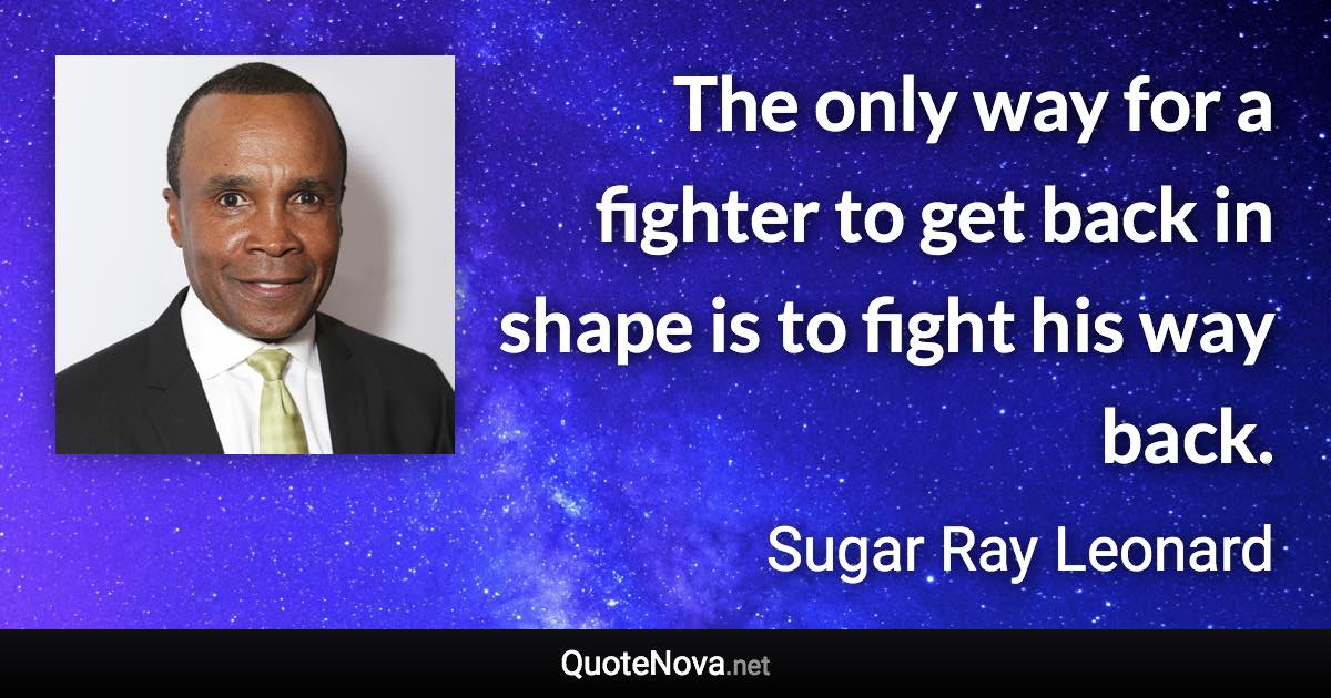 The only way for a fighter to get back in shape is to fight his way back. - Sugar Ray Leonard quote