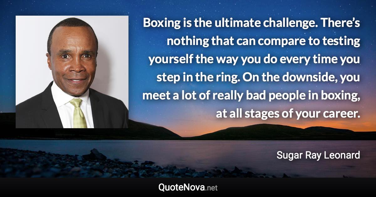 Boxing is the ultimate challenge. There’s nothing that can compare to testing yourself the way you do every time you step in the ring. On the downside, you meet a lot of really bad people in boxing, at all stages of your career. - Sugar Ray Leonard quote